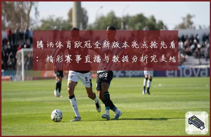 腾讯体育欧冠全新版本亮点抢先看：精彩赛事直播与数据分析完美结合