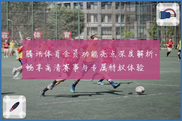 腾讯体育会员功能亮点深度解析，畅享高清赛事与专属特权体验