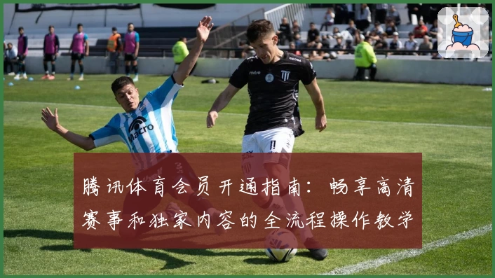 腾讯体育会员开通指南：畅享高清赛事和独家内容的全流程操作教学