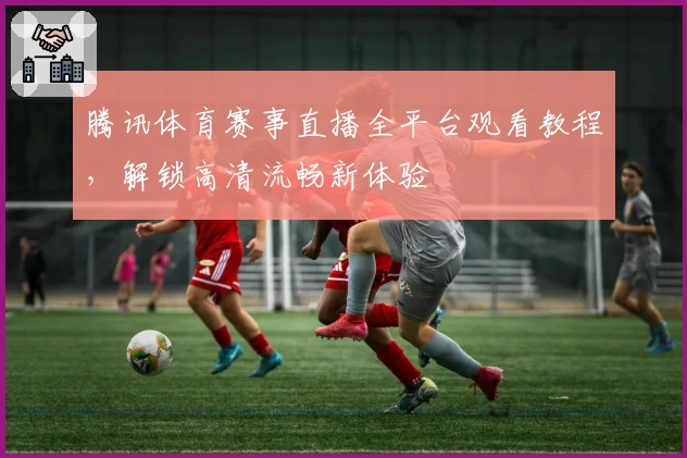 腾讯体育赛事直播全平台观看教程，解锁高清流畅新体验