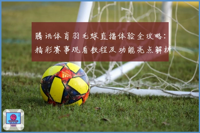 腾讯体育羽毛球直播体验全攻略：精彩赛事观看教程及功能亮点解析