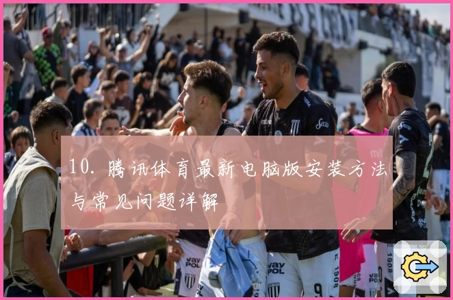 10. 腾讯体育最新电脑版安装方法与常见问题详解