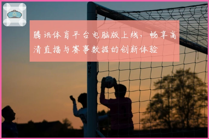腾讯体育平台电脑版上线，畅享高清直播与赛事数据的创新体验