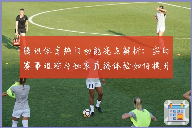 腾讯体育热门功能亮点解析：实时赛事追踪与独家直播体验如何提升观赛乐趣