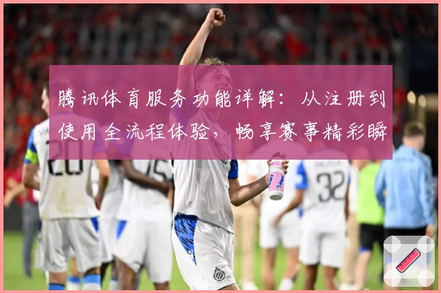 腾讯体育服务功能详解：从注册到使用全流程体验，畅享赛事精彩瞬间