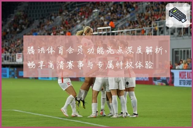 腾讯体育会员功能亮点深度解析，畅享高清赛事与专属特权体验