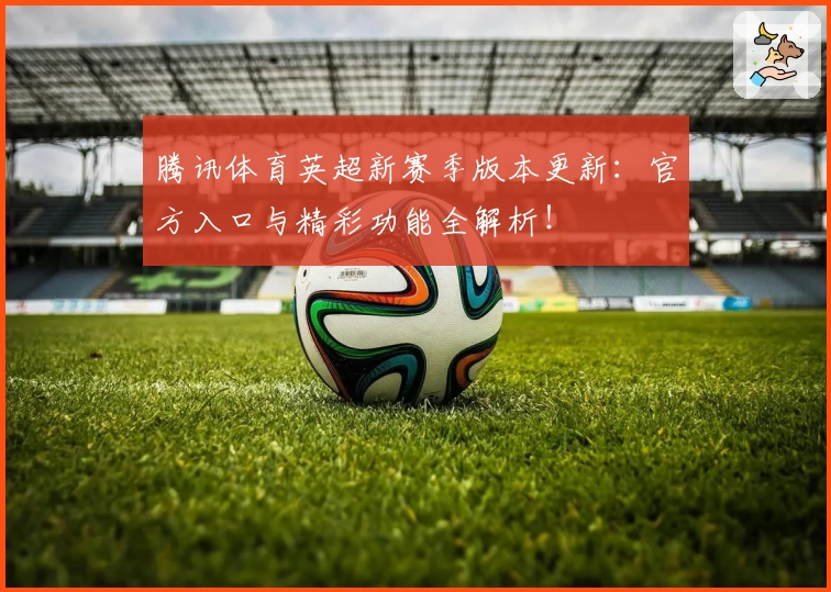 腾讯体育英超新赛季版本更新：官方入口与精彩功能全解析！