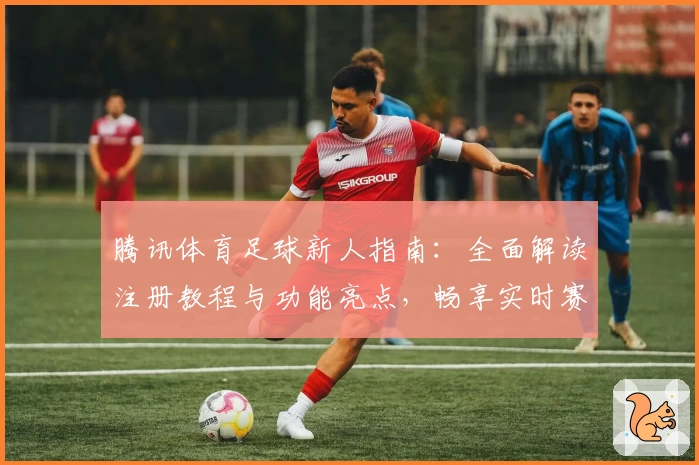 腾讯体育足球新人指南：全面解读注册教程与功能亮点，畅享实时赛事体验