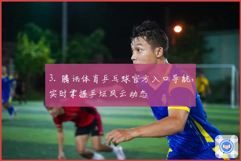 3. 腾讯体育乒乓球官方入口导航，实时掌握乒坛风云动态