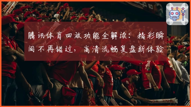 腾讯体育回放功能全解读：精彩瞬间不再错过，高清流畅复盘新体验