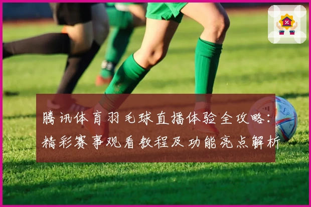 腾讯体育羽毛球直播体验全攻略：精彩赛事观看教程及功能亮点解析